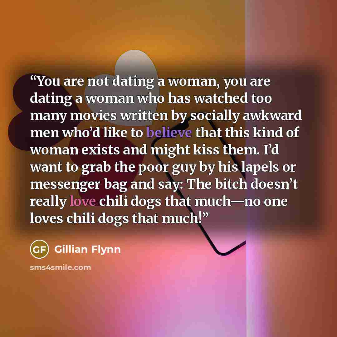 “You are not dating a woman, you are dating a woman who has watched too many movies written by socially awkward men who’d like to believe that this kind of woman exists and might kiss them. I’d want to grab the poor guy by his lapels or messenger bag and say: The bitch doesn’t really love chili…” quote by Gillian Flynn
