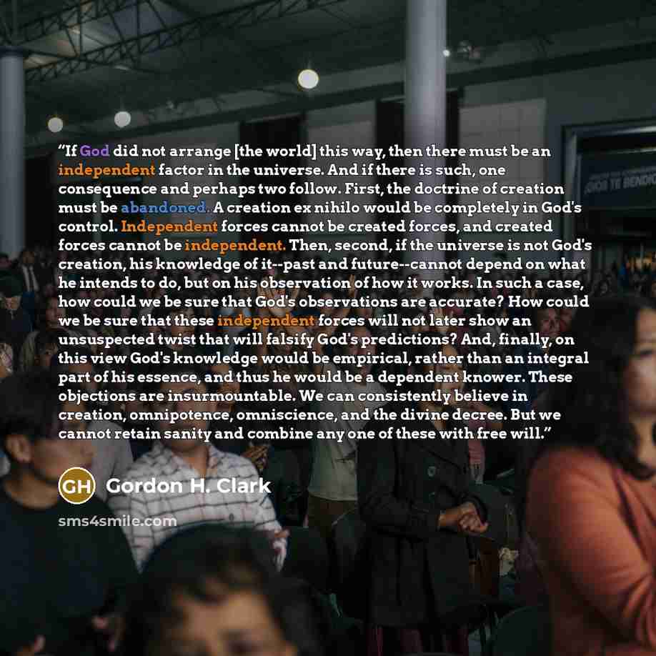 “If God did not arrange [the world] this way, then there must be an independent factor in the universe. And if there is such, one consequence and perhaps two follow. First, the doctrine of creation must be abandoned. A creation ex nihilo would be completely in God's control. Independent forces…” quote by Gordon H. Clark