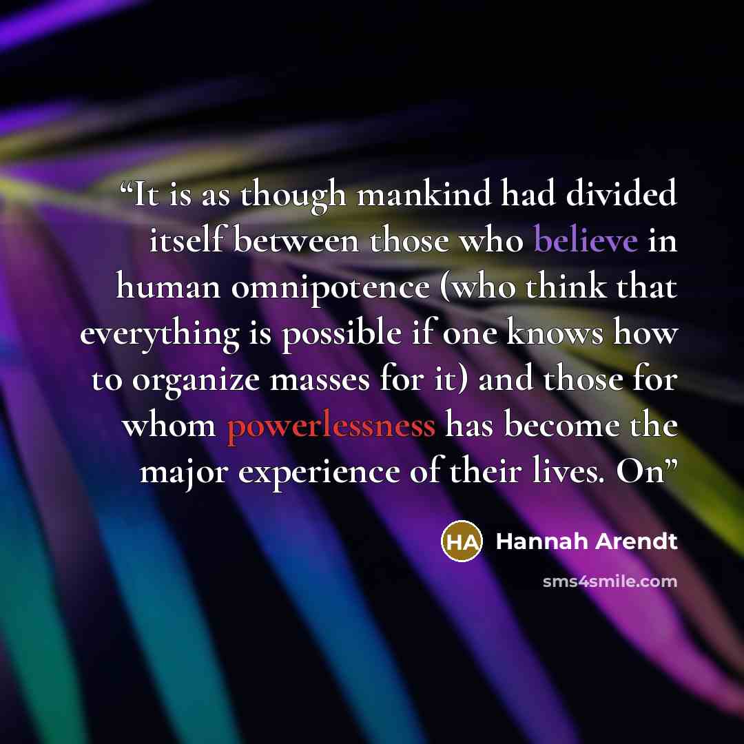 “It is as though mankind had divided itself between those who believe in human omnipotence (who think that everything is possible if one knows how to organize masses for it) and those for whom powerlessness has become the major experience of their lives. On” quote by Hannah Arendt