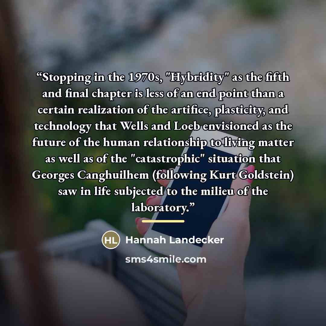 “Stopping in the 1970s, "Hybridity" as the fifth and final chapter is less of an end point than a certain realization of the artifice, plasticity, and technology that Wells and Loeb envisioned as the future of the human relationship to living matter as well as of the "catastrophic" situation that…” quote by Hannah Landecker