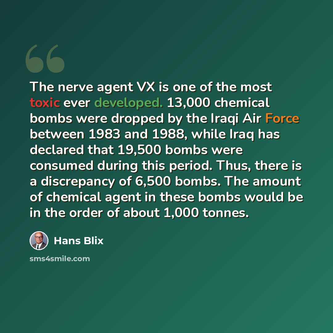 “The nerve agent VX is one of the most toxic ever developed. 13,000 chemical bombs were dropped by the Iraqi Air Force between 1983 and 1988, while Iraq has declared that 19,500 bombs were consumed during this period. Thus, there is a discrepancy of 6,500 bombs. The amount of chemical agent in…” quote by Hans Blix
