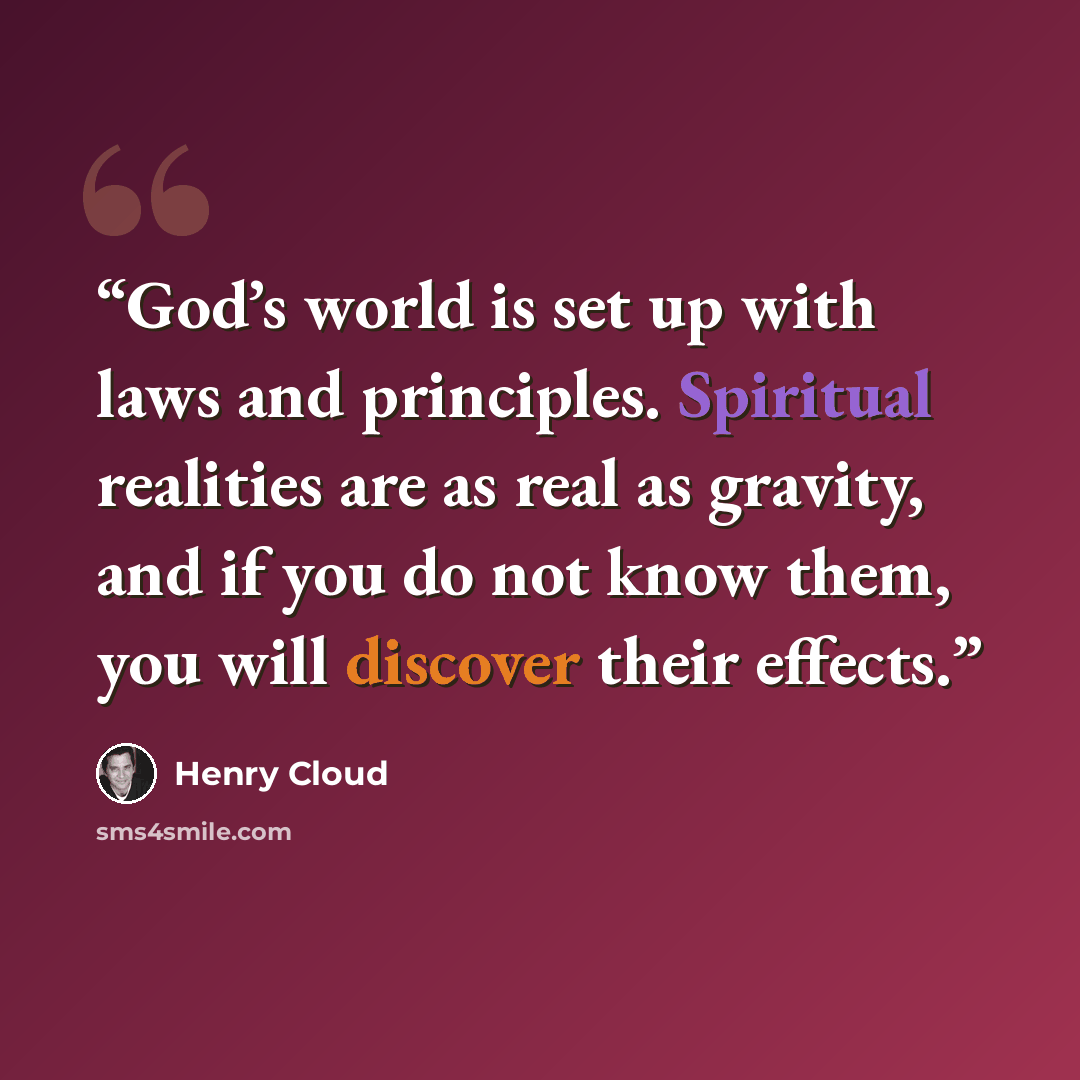 “God’s world is set up with laws and principles. Spiritual realities are as real as gravity, and if you do not know them, you will discover their effects.” quote by Henry Cloud