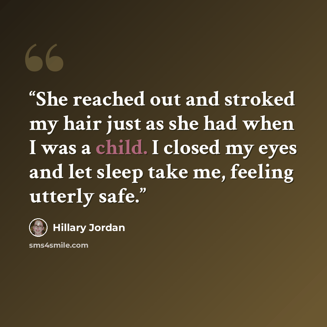 “She reached out and stroked my hair just as she had when I was a child. I closed my eyes and let sleep take me, feeling utterly safe.” quote by Hillary Jordan