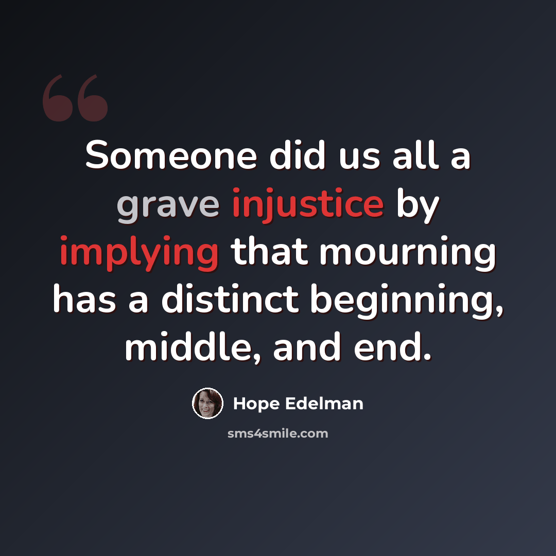 “Someone did us all a grave injustice by implying that mourning has a distinct beginning, middle, and end.” quote by Hope Edelman