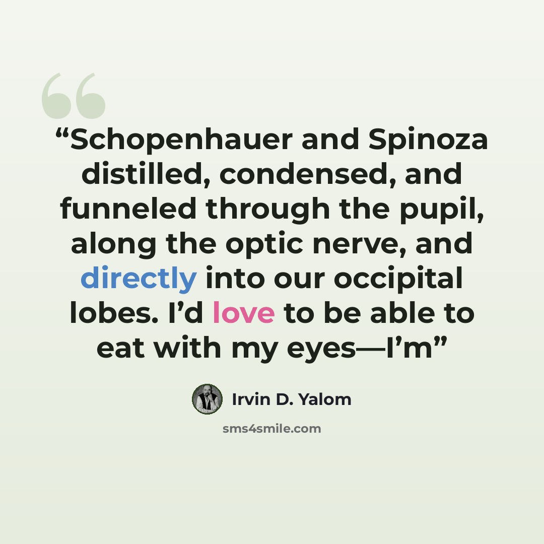 “Schopenhauer and Spinoza distilled, condensed, and funneled through the pupil, along the optic nerve, and directly into our occipital lobes. I’d love to be able to eat with my eyes—I’m” quote by Irvin D. Yalom