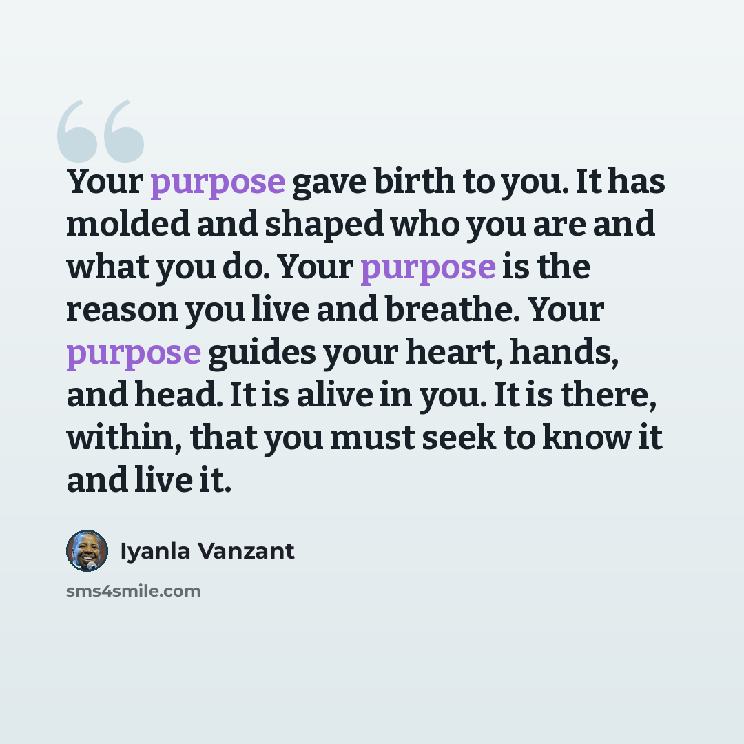 “Your purpose gave birth to you. It has molded and shaped who you are and what you do. Your purpose is the reason you live and breathe. Your purpose guides your heart, hands, and head. It is alive in you. It is there, within, that you must seek to know it and live it.” quote by Iyanla Vanzant