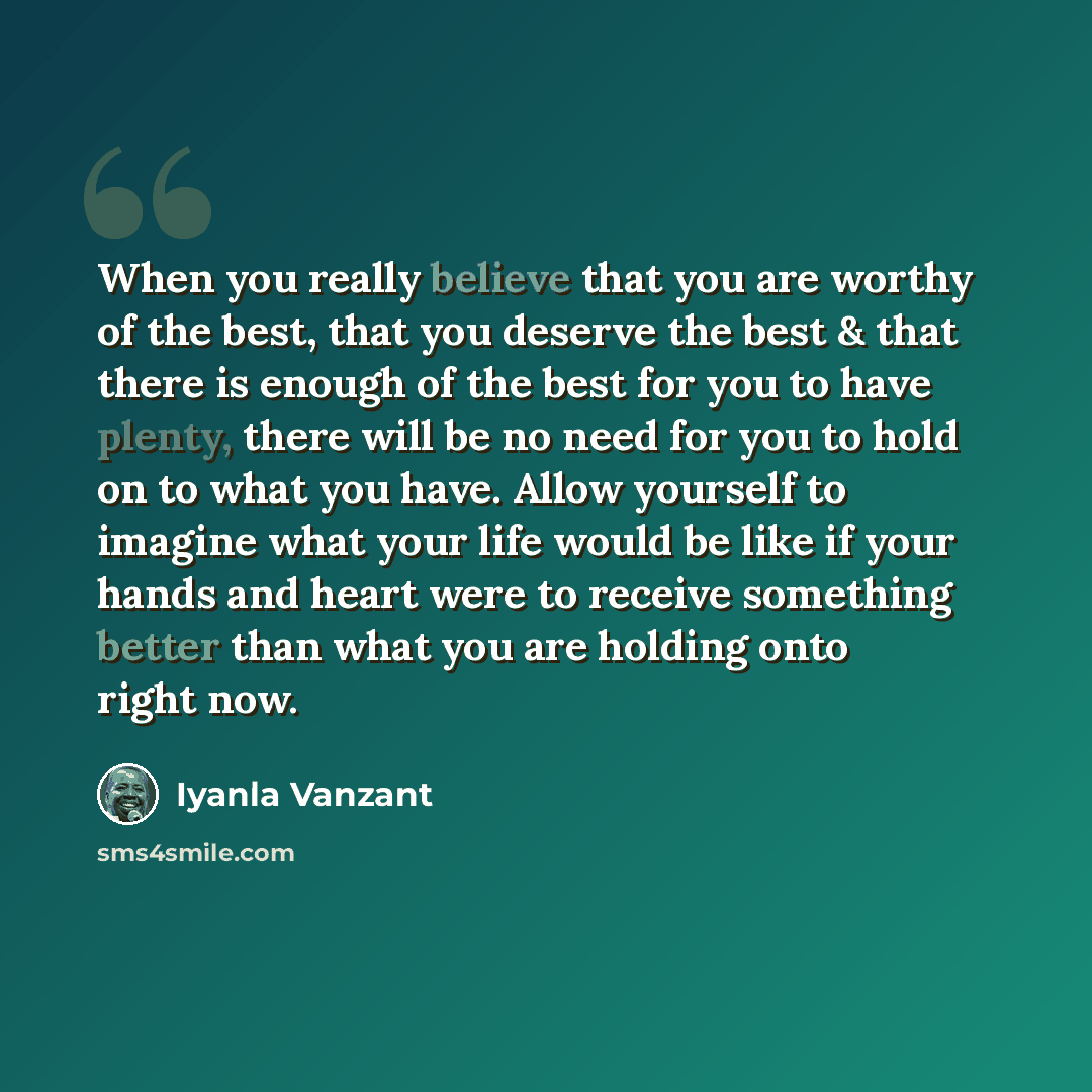 “When you really believe that you are worthy of the best, that you deserve the best & that there is enough of the best for you to have plenty, there will be no need for you to hold on to what you have. Allow yourself to imagine what your life would be like if your hands and heart were to receive…” quote by Iyanla Vanzant