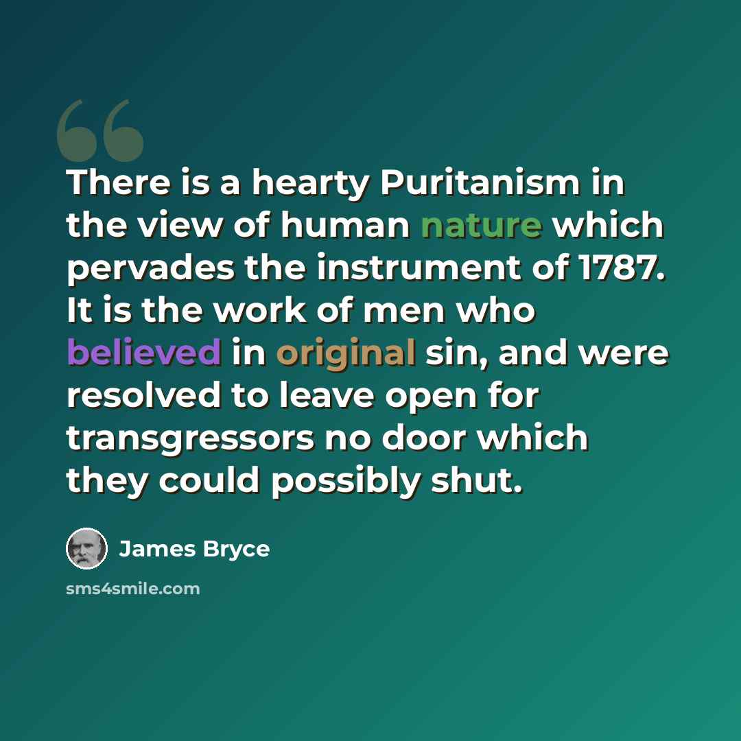 “There is a hearty Puritanism in the view of human nature which pervades the instrument of 1787. It is the work of men who believed in original sin, and were resolved to leave open for transgressors no door which they could possibly shut.” quote by James Bryce