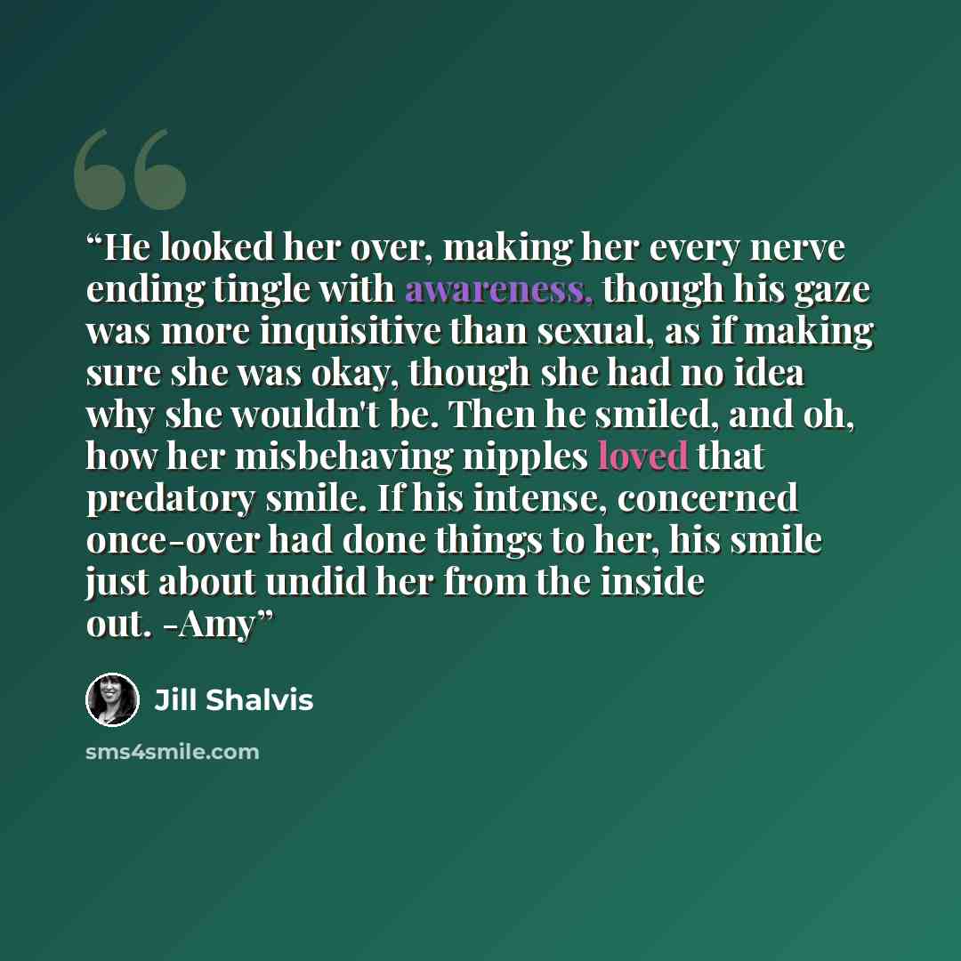 “He looked her over, making her every nerve ending tingle with awareness, though his gaze was more inquisitive than sexual, as if making sure she was okay, though she had no idea why she wouldn't be. Then he smiled, and oh, how her misbehaving nipples loved that predatory smile. If his intense…” quote by Jill Shalvis