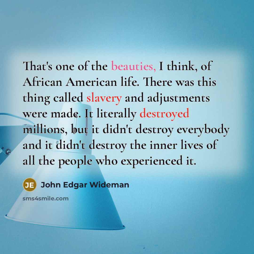 “That's one of the beauties, I think, of African American life. There was this thing called slavery and adjustments were made. It literally destroyed millions, but it didn't destroy everybody and it didn't destroy the inner lives of all the people who experienced it.” quote by John Edgar Wideman