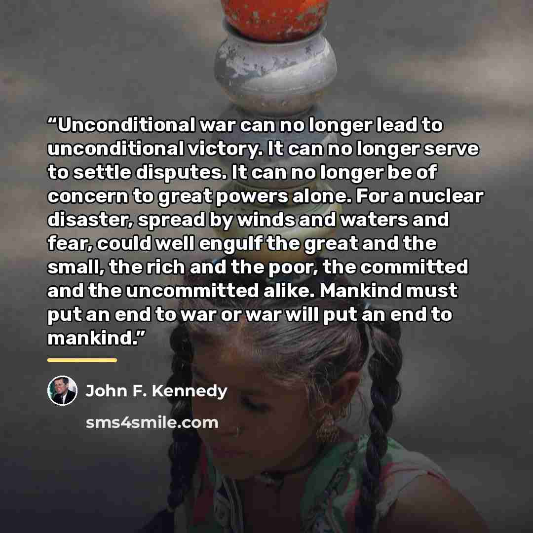 “Unconditional war can no longer lead to unconditional victory. It can no longer serve to settle disputes. It can no longer be of concern to great powers alone. For a nuclear disaster, spread by winds and waters and fear, could well engulf the great and the small, the rich and the poor, the…” quote by John F. Kennedy