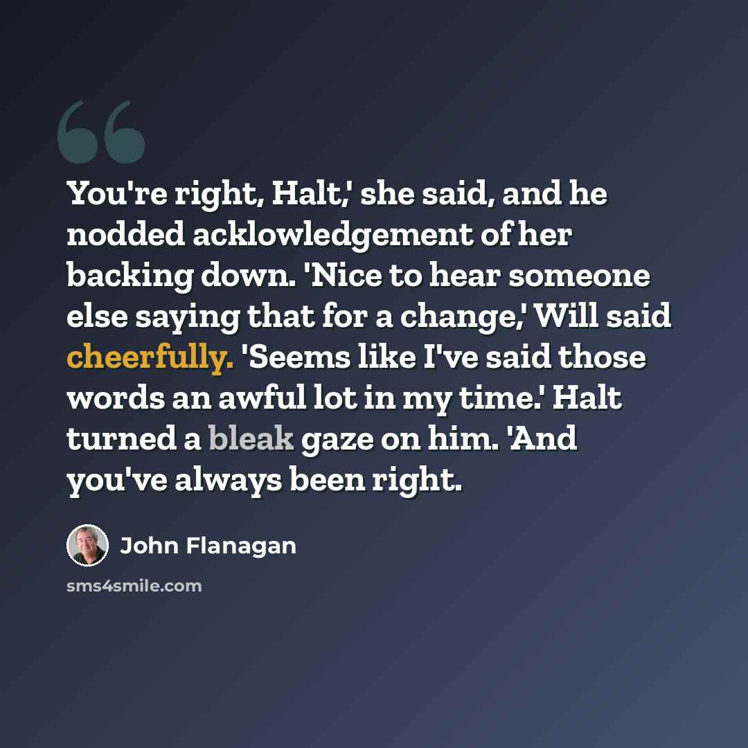 “You're right, Halt,' she said, and he nodded acklowledgement of her backing down. 'Nice to hear someone else saying that for a change,' Will said cheerfully. 'Seems like I've said those words an awful lot in my time.' Halt turned a bleak gaze on him. 'And you've always been right.” quote by John Flanagan