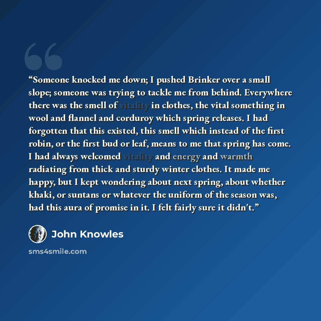 “Someone knocked me down; I pushed Brinker over a small slope; someone was trying to tackle me from behind. Everywhere there was the smell of vitality in clothes, the vital something in wool and flannel and corduroy which spring releases. I had forgotten that this existed, this smell which instead…” quote by john knowles