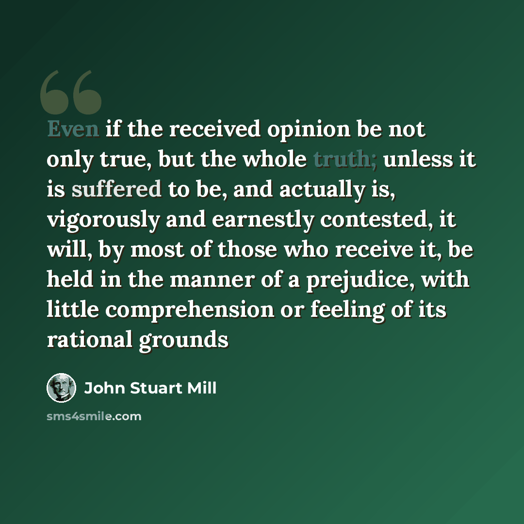 “Even if the received opinion be not only true, but the whole truth; unless it is suffered to be, and actually is, vigorously and earnestly contested, it will, by most of those who receive it, be held in the manner of a prejudice, with little comprehension or feeling of its rational grounds” quote by John Stuart Mill