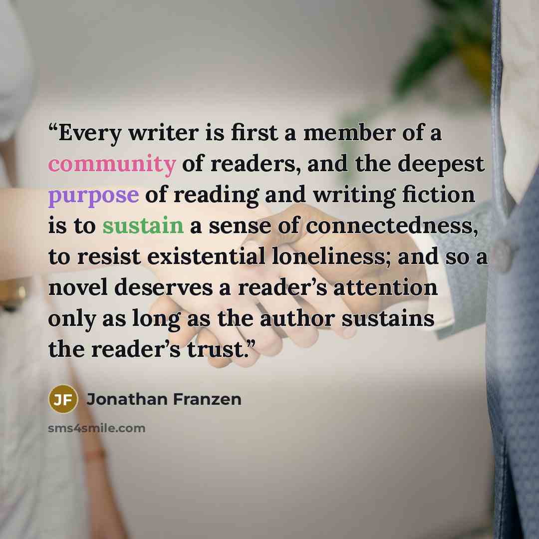 “Every writer is first a member of a community of readers, and the deepest purpose of reading and writing fiction is to sustain a sense of connectedness, to resist existential loneliness; and so a novel deserves a reader’s attention only as long as the author sustains the reader’s trust.” quote by Jonathan Franzen