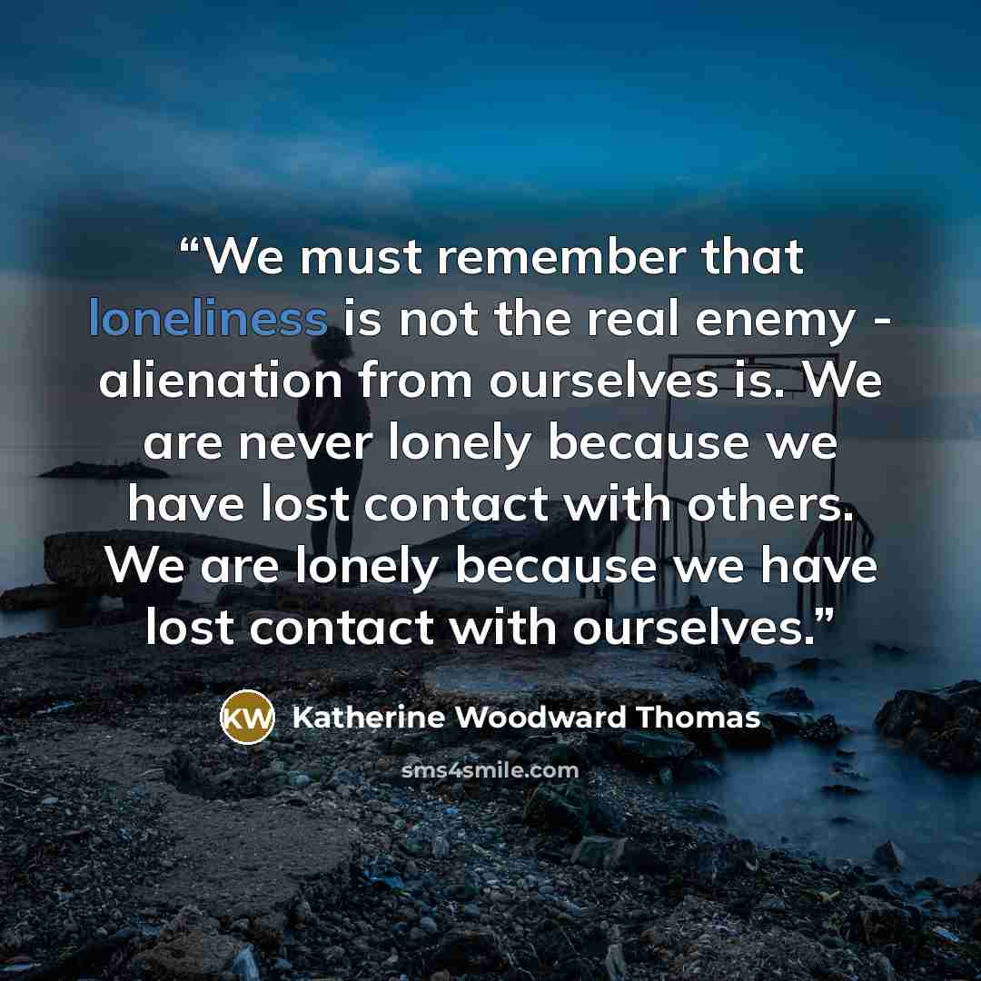 “We must remember that loneliness is not the real enemy - alienation from ourselves is. We are never lonely because we have lost contact with others. We are lonely because we have lost contact with ourselves.” quote by Katherine Woodward Thomas