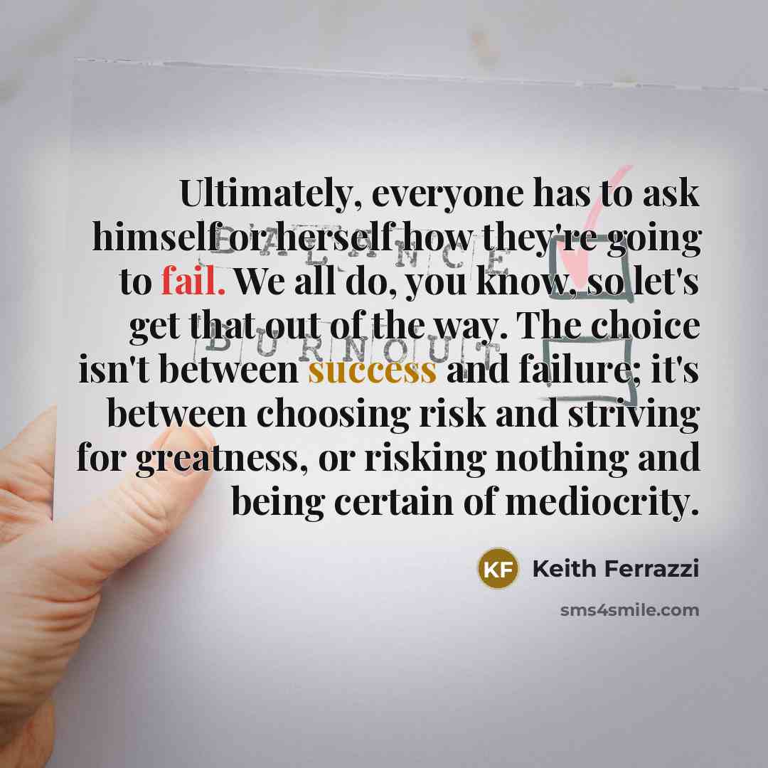 “Ultimately, everyone has to ask himself or herself how they're going to fail. We all do, you know, so let's get that out of the way. The choice isn't between success and failure; it's between choosing risk and striving for greatness, or risking nothing and being certain of mediocrity.” quote by Keith Ferrazzi