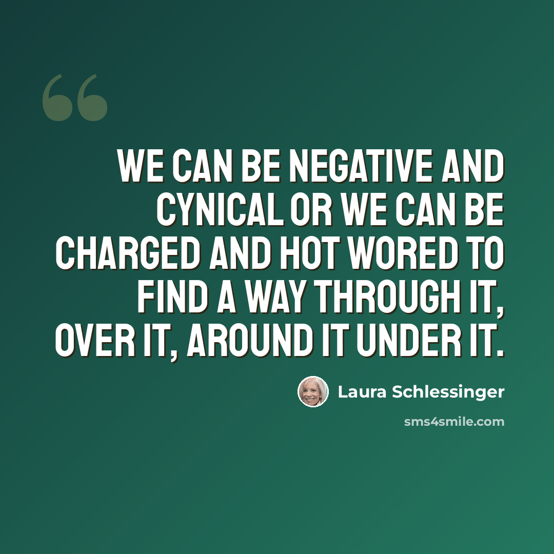 “We can be negative and cynical or we can be charged and hot wored to find a way through it, over it, around it under it.” quote by Laura Schlessinger