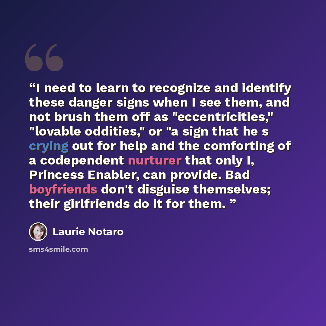 “I need to learn to recognize and identify these danger signs when I see them, and not brush them off as "eccentricities," "lovable oddities," or "a sign that he s crying out for help and the comforting of a codependent nurturer that only I, Princess Enabler, can provide. Bad boyfriends don't…” quote by Laurie Notaro