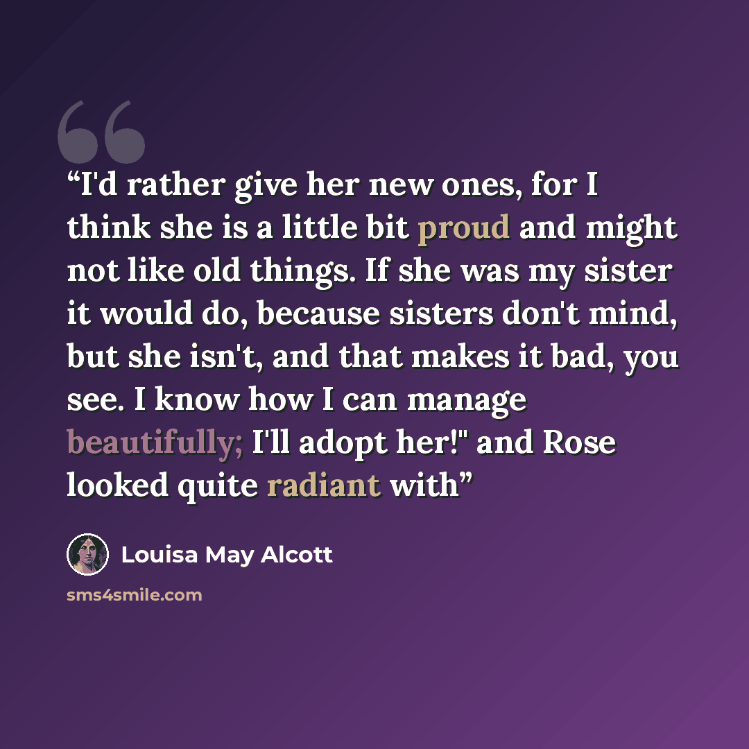“I'd rather give her new ones, for I think she is a little bit proud and might not like old things. If she was my sister it would do, because sisters don't mind, but she isn't, and that makes it bad, you see. I know how I can manage beautifully; I'll adopt her!" and Rose looked quite radiant with” quote by Louisa May Alcott