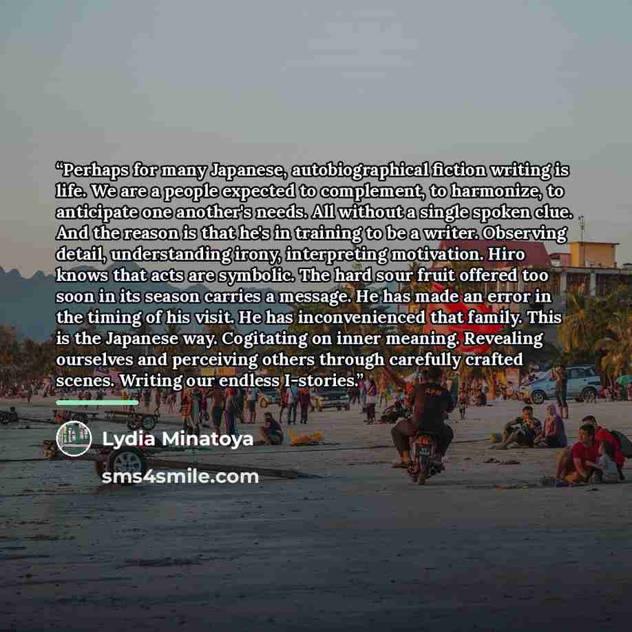 “Perhaps for many Japanese, autobiographical fiction writing is life. We are a people expected to complement, to harmonize, to anticipate one another's needs. All without a single spoken clue. And the reason is that he's in training to be a writer. Observing detail, understanding irony…” quote by Lydia Minatoya