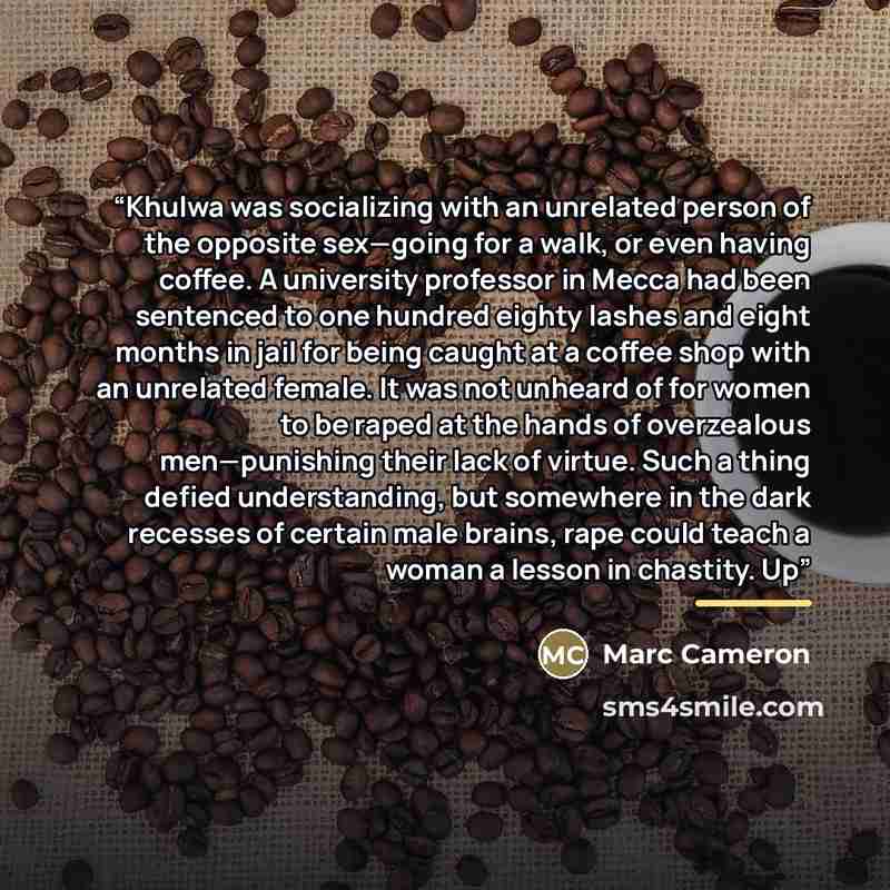 “Khulwa was socializing with an unrelated person of the opposite sex—going for a walk, or even having coffee. A university professor in Mecca had been sentenced to one hundred eighty lashes and eight months in jail for being caught at a coffee shop with an unrelated female. It was not unheard of…” quote by Marc Cameron