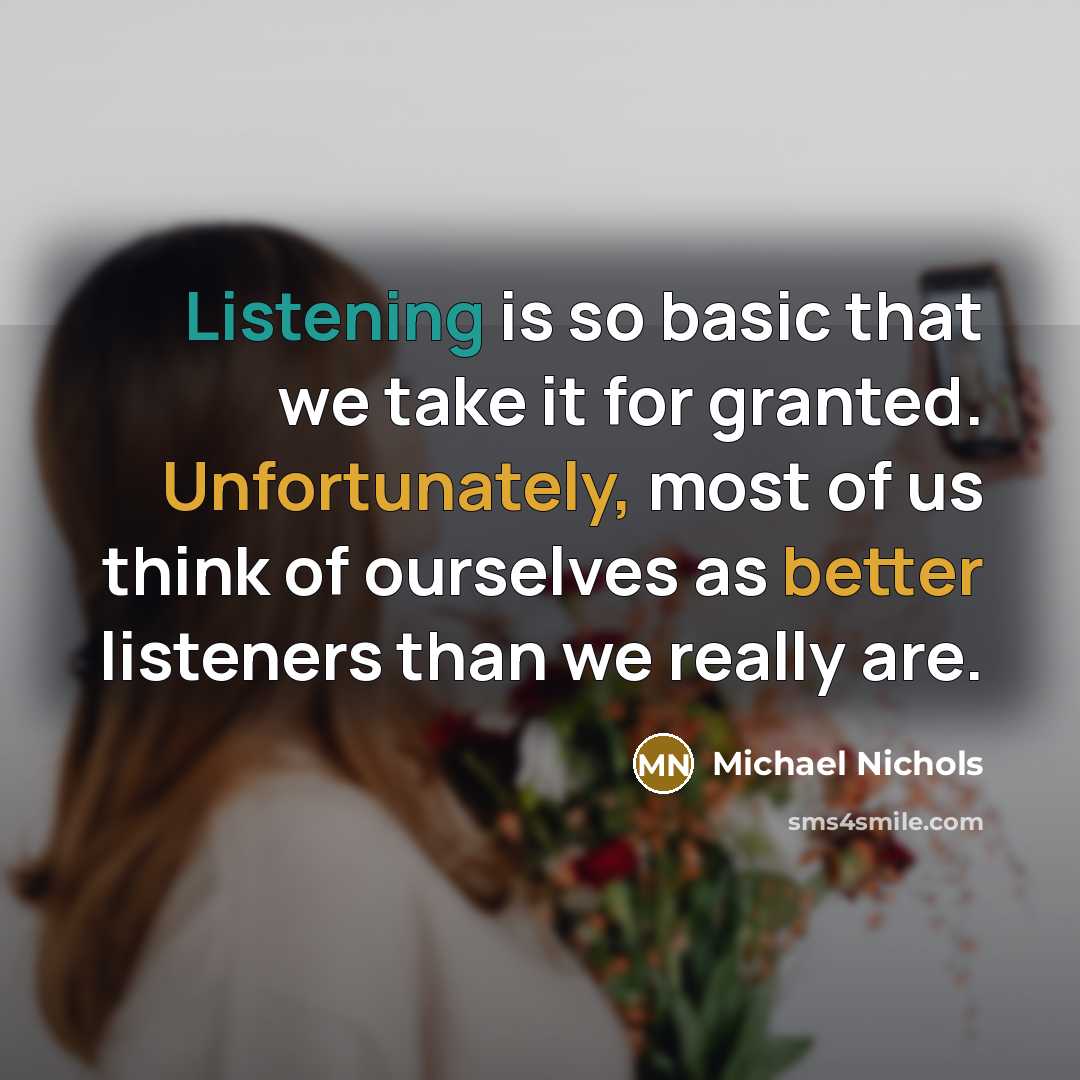 “Listening is so basic that we take it for granted. Unfortunately, most of us think of ourselves as better listeners than we really are.” quote by Michael Nichols