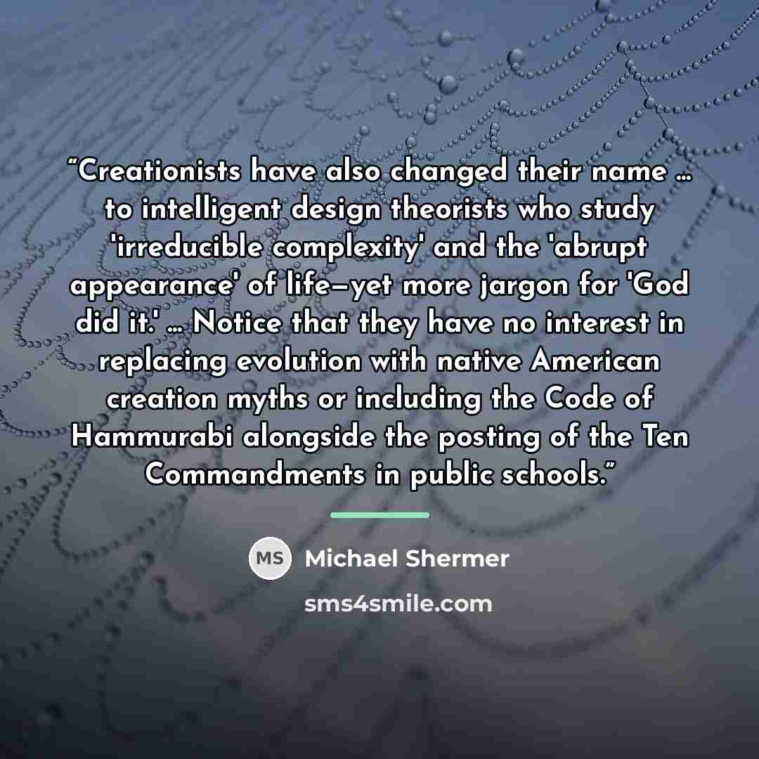 “Creationists have also changed their name ... to intelligent design theorists who study 'irreducible complexity' and the 'abrupt appearance' of life—yet more jargon for 'God did it.' ... Notice that they have no interest in replacing evolution with native American creation myths or including the…” quote by Michael Shermer