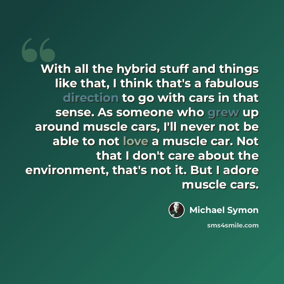“With all the hybrid stuff and things like that, I think that's a fabulous direction to go with cars in that sense. As someone who grew up around muscle cars, I'll never not be able to not love a muscle car. Not that I don't care about the environment, that's not it. But I adore muscle cars.” quote by Michael Symon