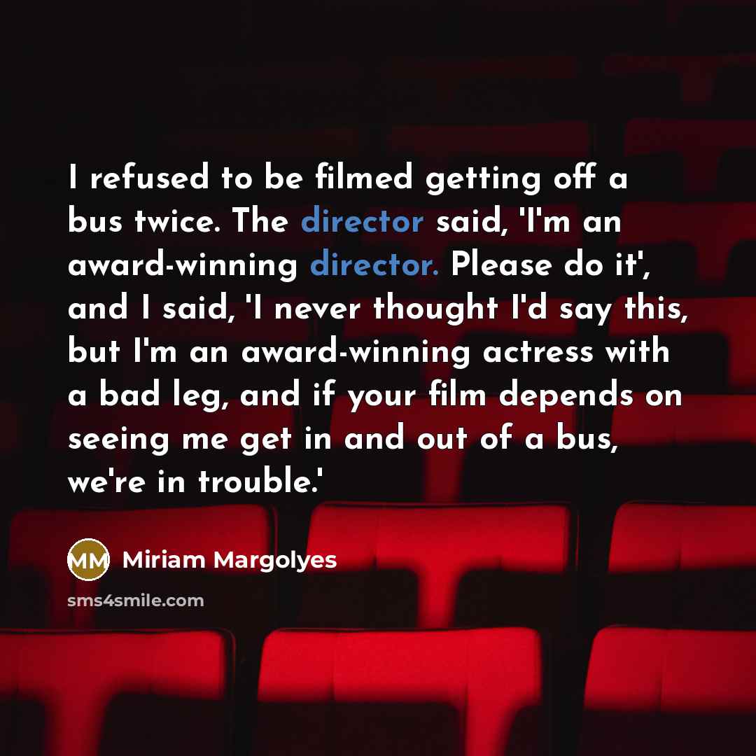 “I refused to be filmed getting off a bus twice. The director said, 'I'm an award-winning director. Please do it', and I said, 'I never thought I'd say this, but I'm an award-winning actress with a bad leg, and if your film depends on seeing me get in and out of a bus, we're in trouble.'” quote by Miriam Margolyes