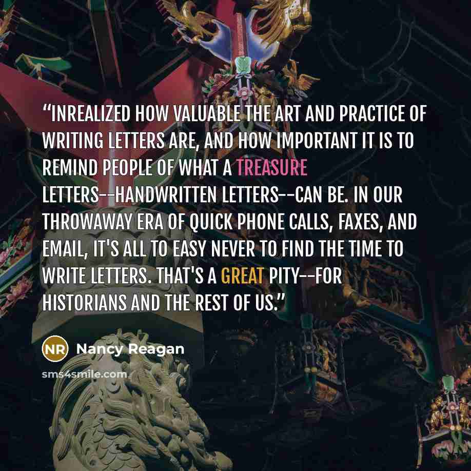 “Inrealized how valuable the art and practice of writing letters are, and how important it is to remind people of what a treasure letters--handwritten letters--can be. In our throwaway era of quick phone calls, faxes, and email, it's all to easy never to find the time to write letters. That's a…” quote by Nancy Reagan