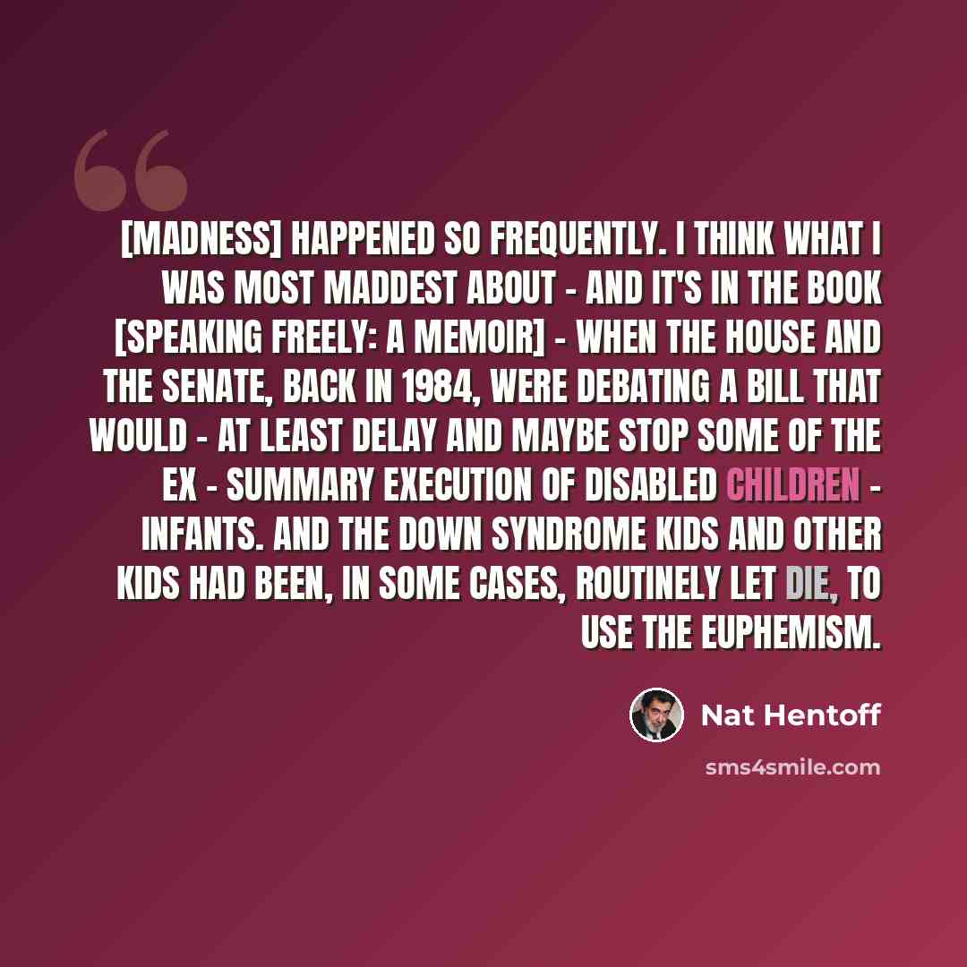 “[Madness] happened so frequently. I think what I was most maddest about - and it's in the book [Speaking Freely: A Memoir] - when the House and the Senate, back in 1984, were debating a bill that would - at least delay and maybe stop some of the ex - summary execution of disabled children…” quote by Nat Hentoff