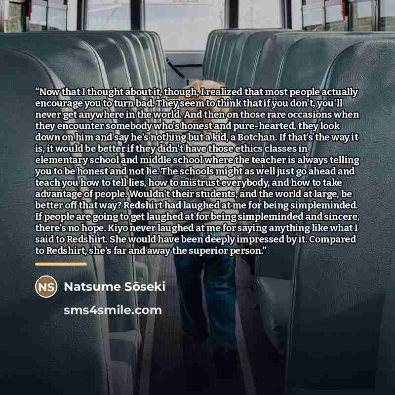 “Now that I thought about it, though, I realized that most people actually encourage you to turn bad. They seem to think that if you don't, you'll never get anywhere in the world. And then on those rare occasions when they encounter somebody who's honest and pure-hearted, they look down on him and…” quote by Natsume Soseki