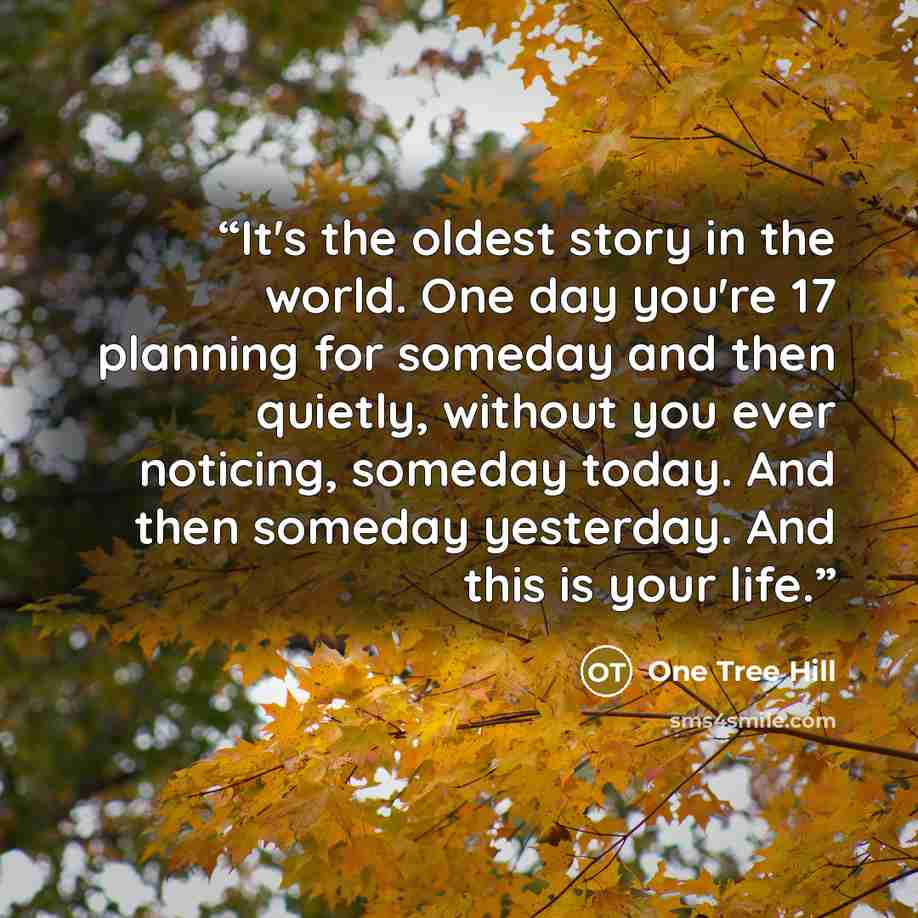 “It's the oldest story in the world. One day you're 17 planning for someday and then quietly, without you ever noticing, someday today. And then someday yesterday. And this is your life.” quote by One Tree Hill