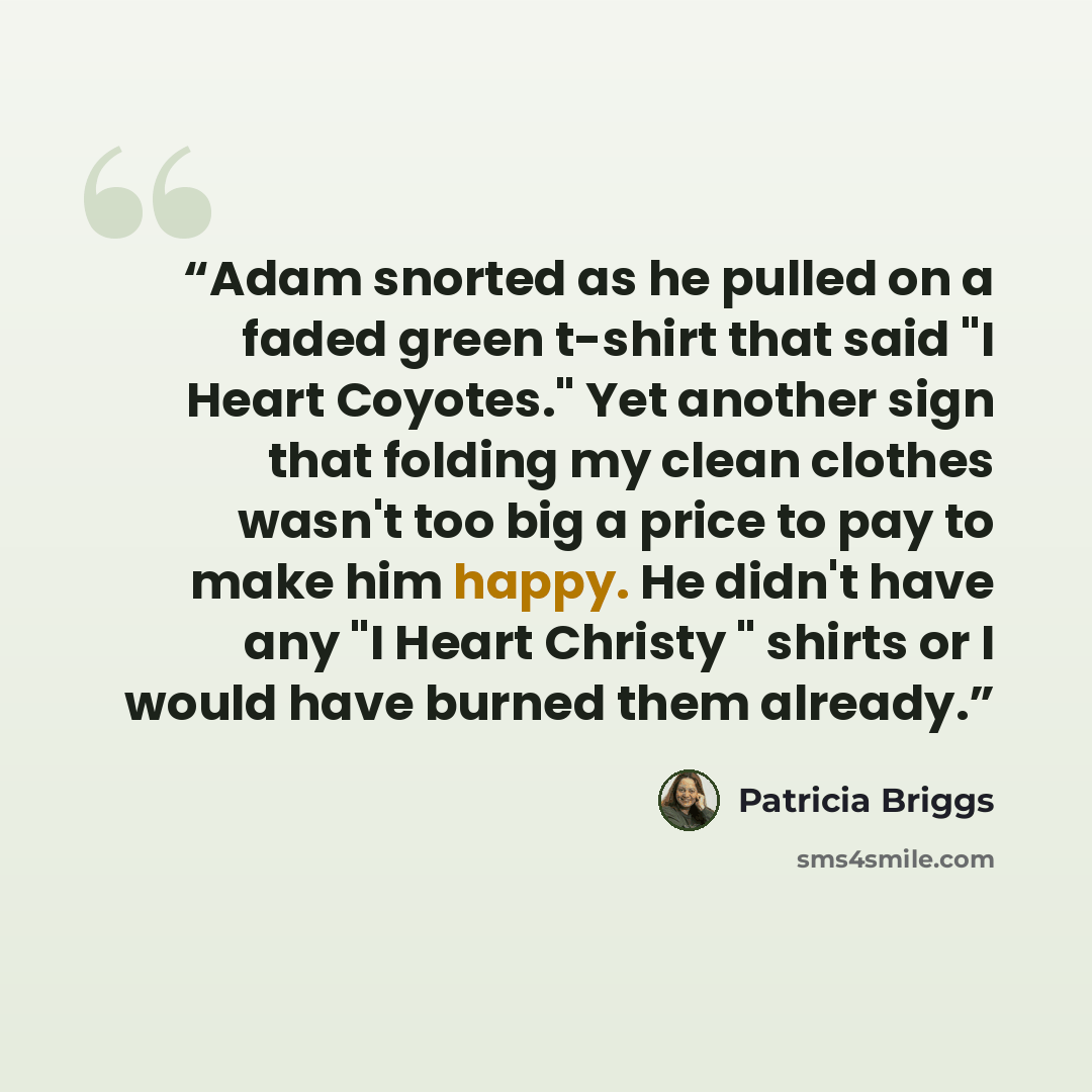 “Adam snorted as he pulled on a faded green t-shirt that said "I Heart Coyotes." Yet another sign that folding my clean clothes wasn't too big a price to pay to make him happy. He didn't have any "I Heart Christy " shirts or I would have burned them already.” quote by Patricia Briggs