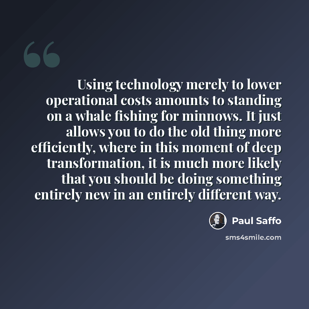 “Using technology merely to lower operational costs amounts to standing on a whale fishing for minnows. It just allows you to do the old thing more efficiently, where in this moment of deep transformation, it is much more likely that you should be doing something entirely new in an entirely…” quote by Paul Saffo