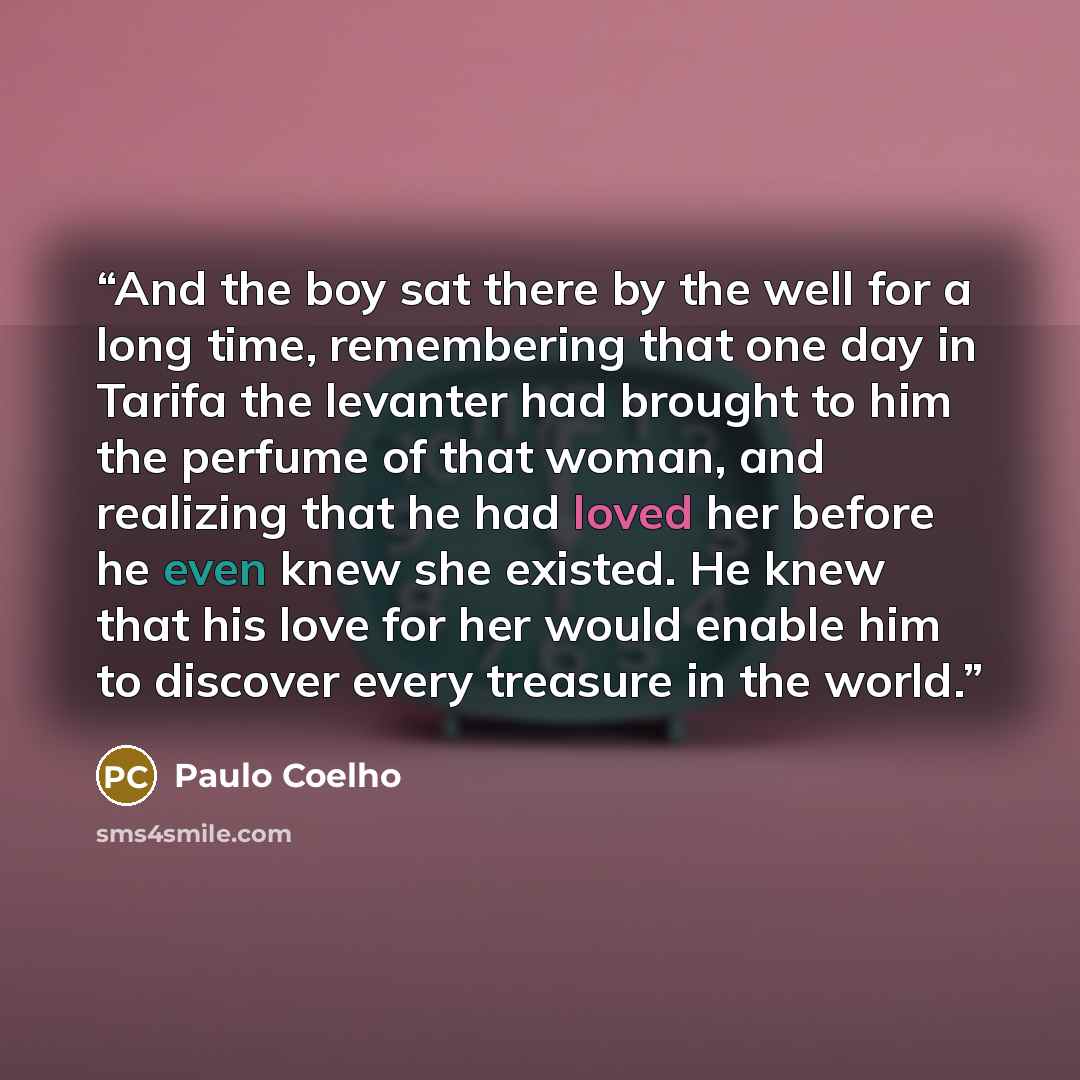 “And the boy sat there by the well for a long time, remembering that one day in Tarifa the levanter had brought to him the perfume of that woman, and realizing that he had loved her before he even knew she existed. He knew that his love for her would enable him to discover every treasure in the…” quote by Paulo Coelho