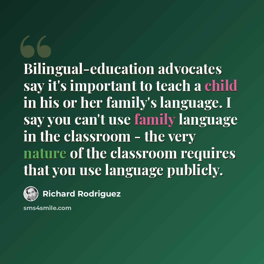 “Bilingual-education advocates say it's important to teach a child in his or her family's language. I say you can't use family language in the classroom - the very nature of the classroom requires that you use language publicly.” quote by Richard Rodriguez