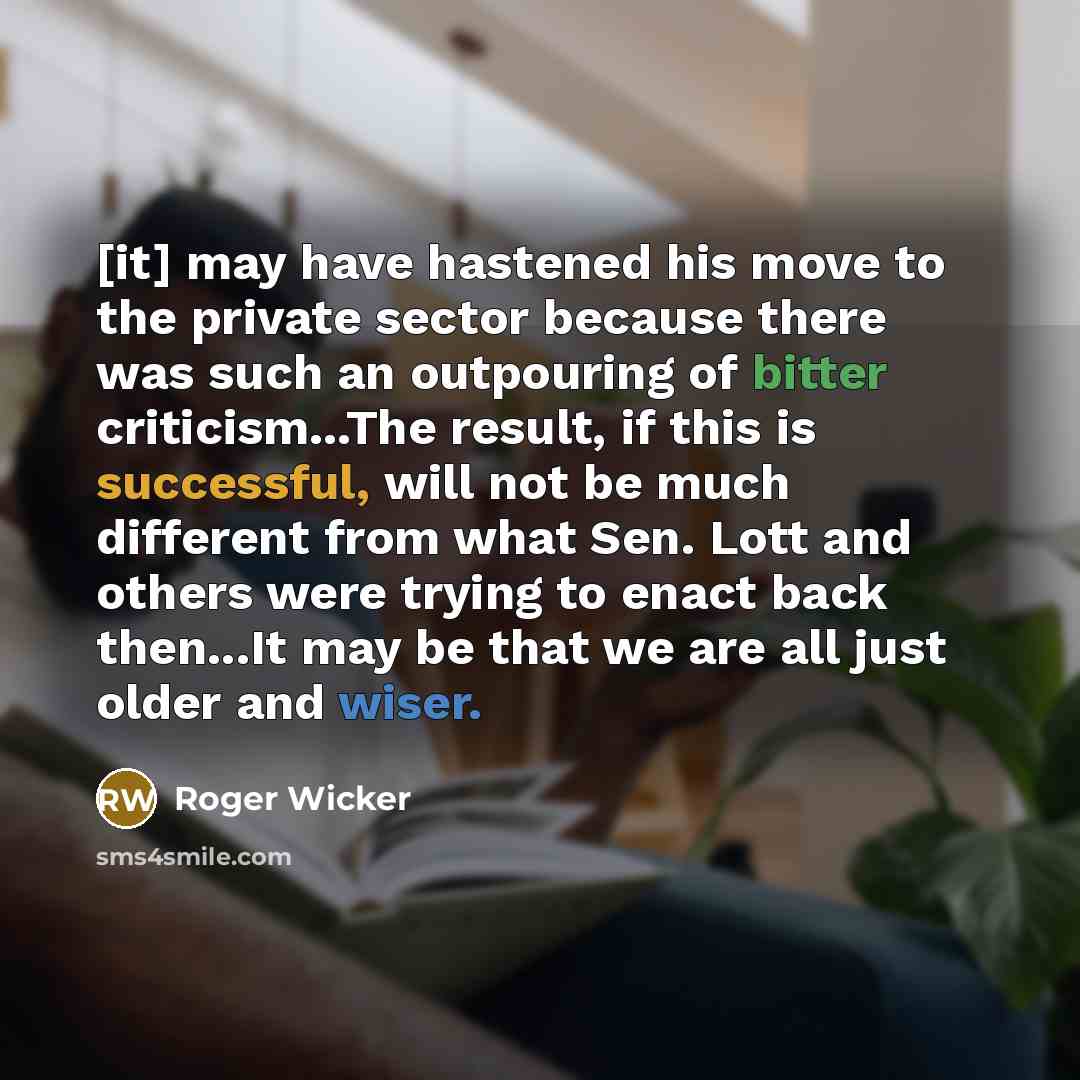 “[it] may have hastened his move to the private sector because there was such an outpouring of bitter criticism...The result, if this is successful, will not be much different from what Sen. Lott and others were trying to enact back then...It may be that we are all just older and wiser.” quote by Roger Wicker