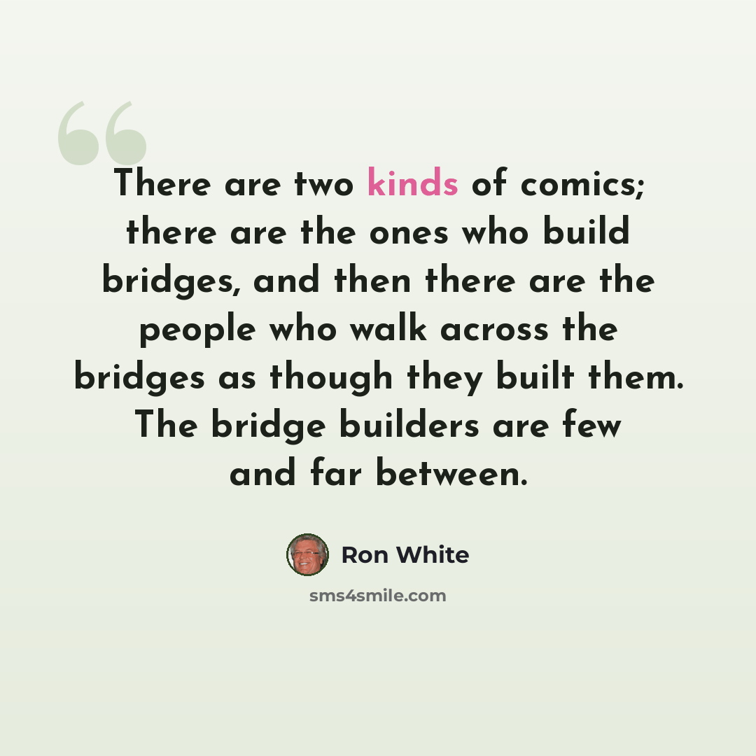 “There are two kinds of comics; there are the ones who build bridges, and then there are the people who walk across the bridges as though they built them. The bridge builders are few and far between.” quote by Ron White