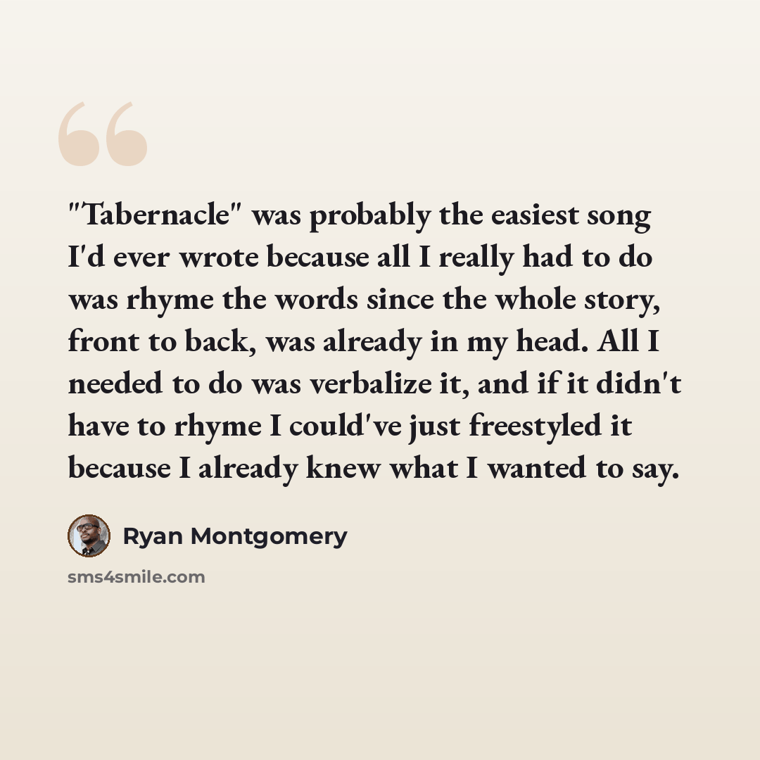 “"Tabernacle" was probably the easiest song I'd ever wrote because all I really had to do was rhyme the words since the whole story, front to back, was already in my head. All I needed to do was verbalize it, and if it didn't have to rhyme I could've just freestyled it because I already knew what I…” quote by Ryan Montgomery