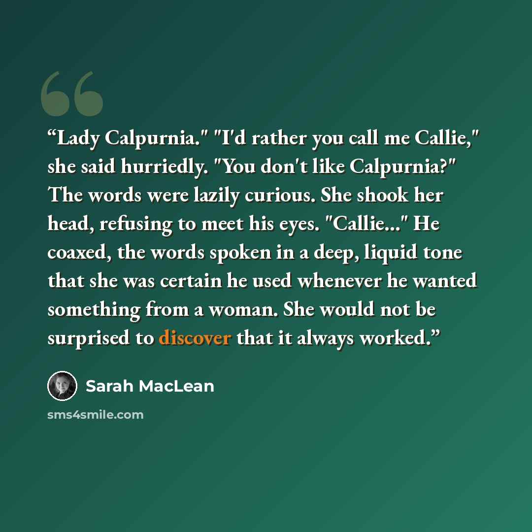“Lady Calpurnia." "I'd rather you call me Callie," she said hurriedly. "You don't like Calpurnia?" The words were lazily curious. She shook her head, refusing to meet his eyes. "Callie..." He coaxed, the words spoken in a deep, liquid tone that she was certain he used whenever he wanted something…” quote by Sarah MacLean