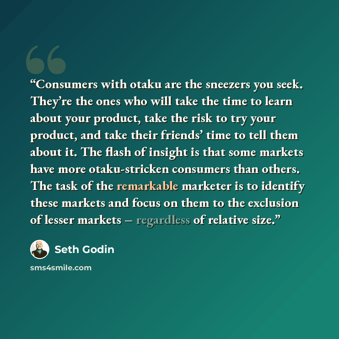 “Consumers with otaku are the sneezers you seek. They’re the ones who will take the time to learn about your product, take the risk to try your product, and take their friends’ time to tell them about it. The flash of insight is that some markets have more otaku-stricken consumers than others. The…” quote by Seth Godin