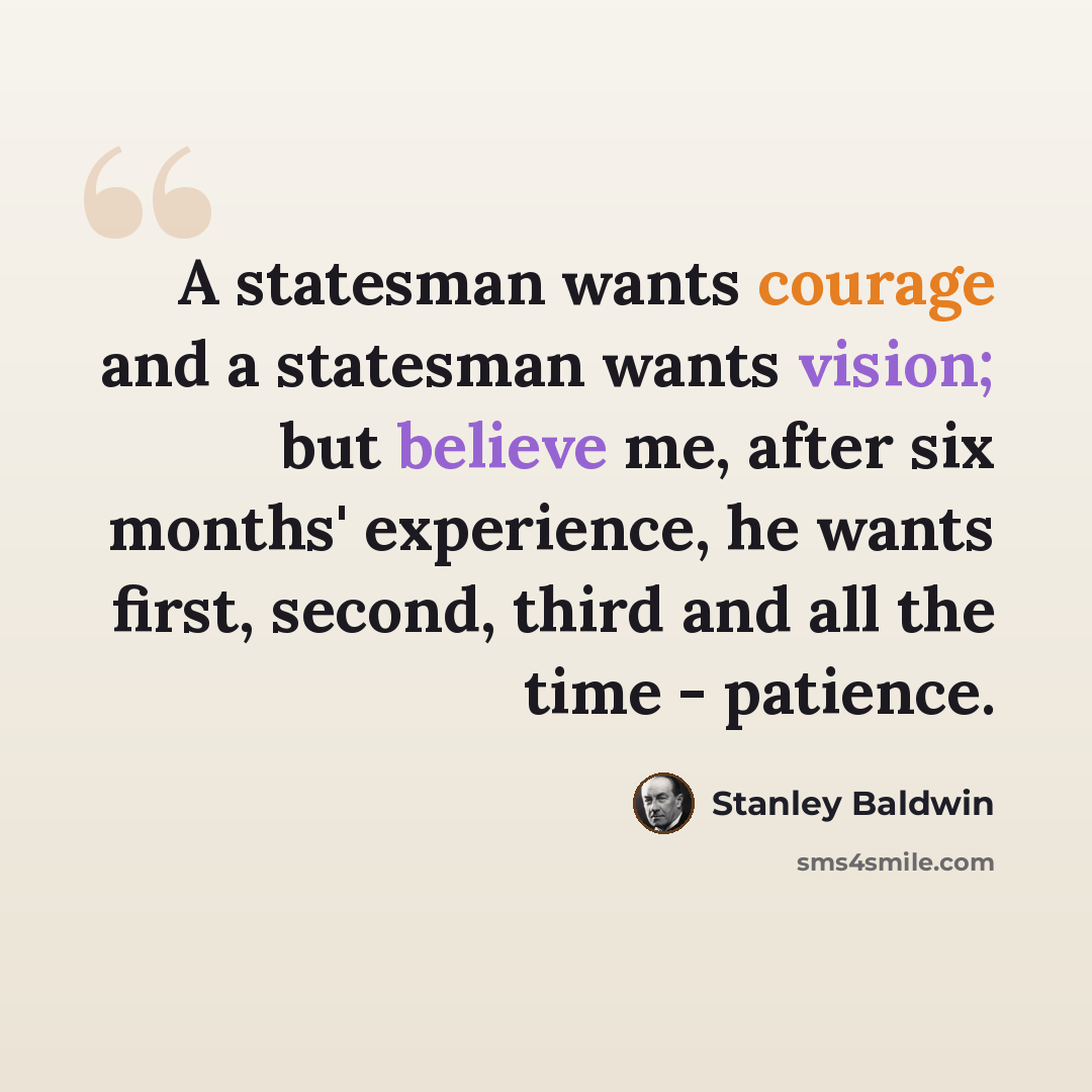 “A statesman wants courage and a statesman wants vision; but believe me, after six months' experience, he wants first, second, third and all the time - patience.” quote by Stanley Baldwin