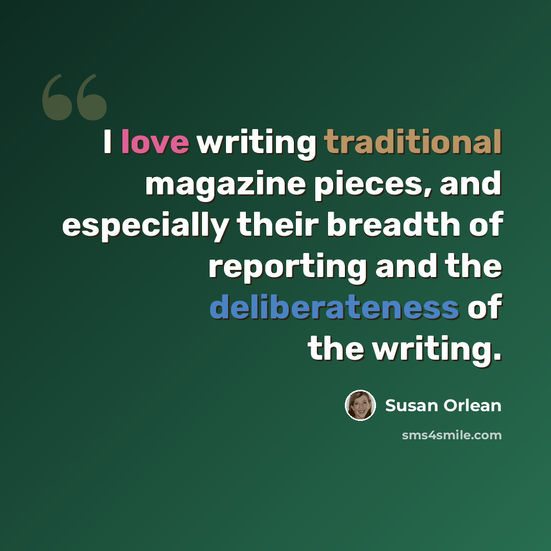 “I love writing traditional magazine pieces, and especially their breadth of reporting and the deliberateness of the writing.” quote by Susan Orlean