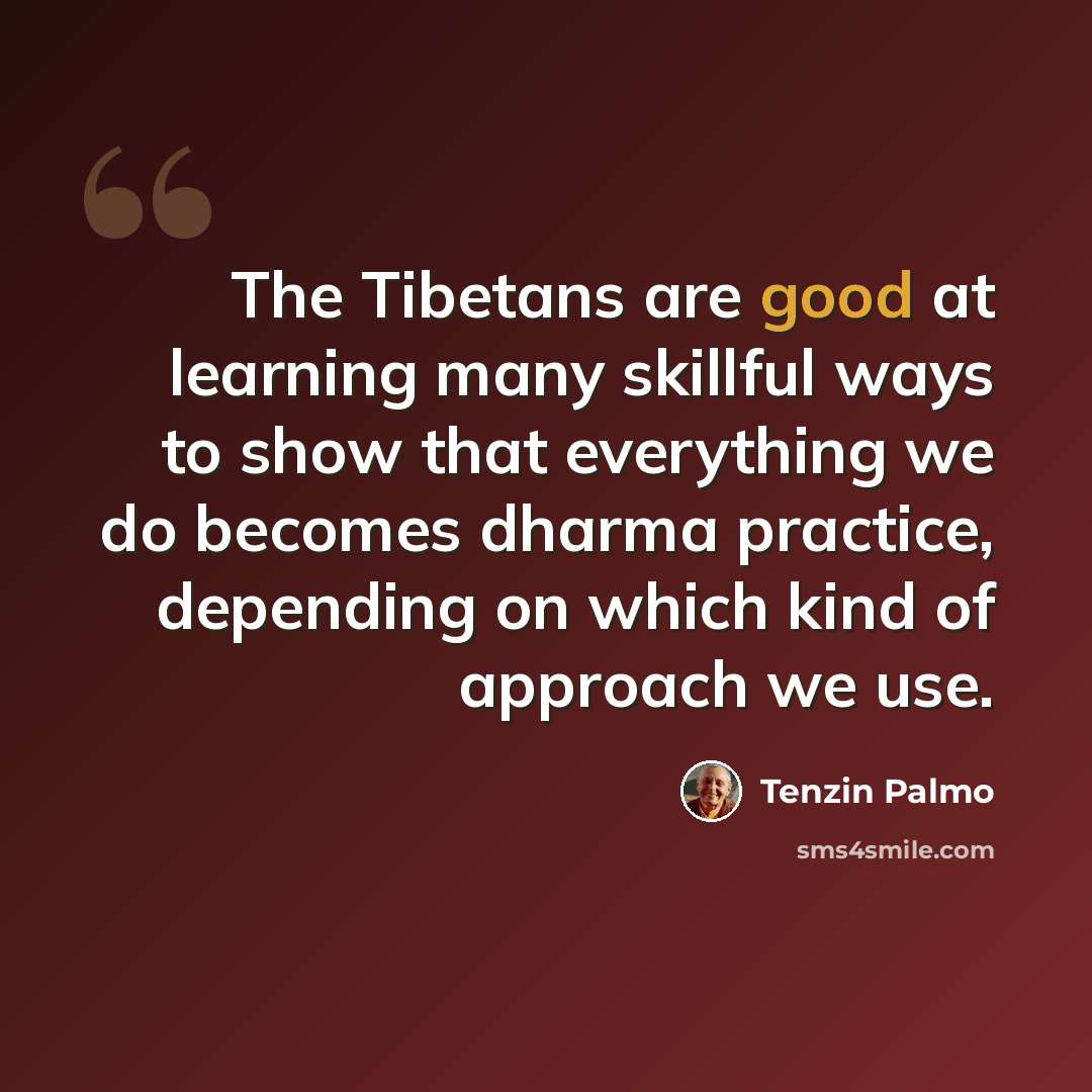 “The Tibetans are good at learning many skillful ways to show that everything we do becomes dharma practice, depending on which kind of approach we use.” quote by Tenzin Palmo