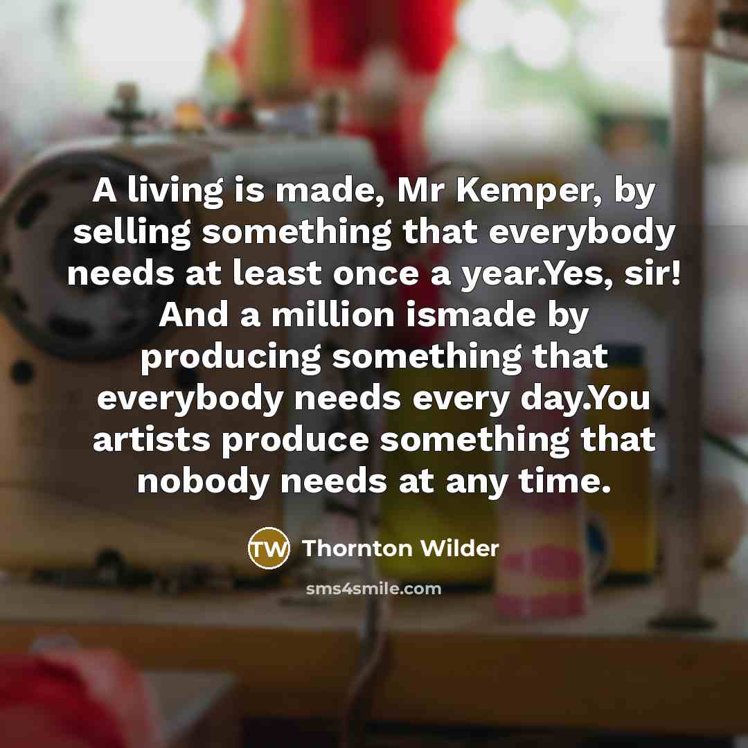 “A living is made, Mr Kemper, by selling something that everybody needs at least once a year.Yes, sir! And a million ismade by producing something that everybody needs every day.You artists produce something that nobody needs at any time.” quote by Thornton Wilder