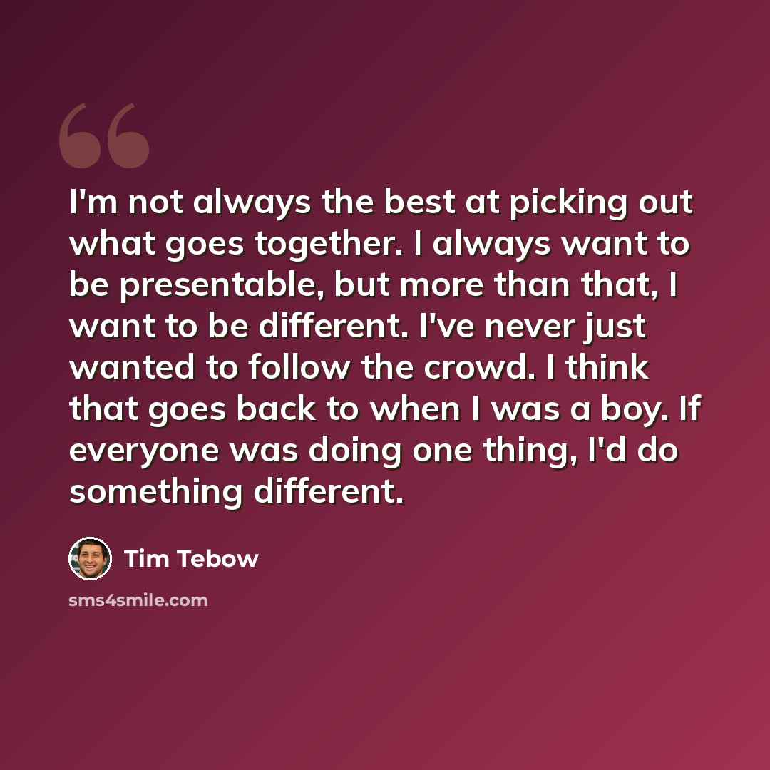 “I'm not always the best at picking out what goes together. I always want to be presentable, but more than that, I want to be different. I've never just wanted to follow the crowd. I think that goes back to when I was a boy. If everyone was doing one thing, I'd do something different.” quote by Tim Tebow