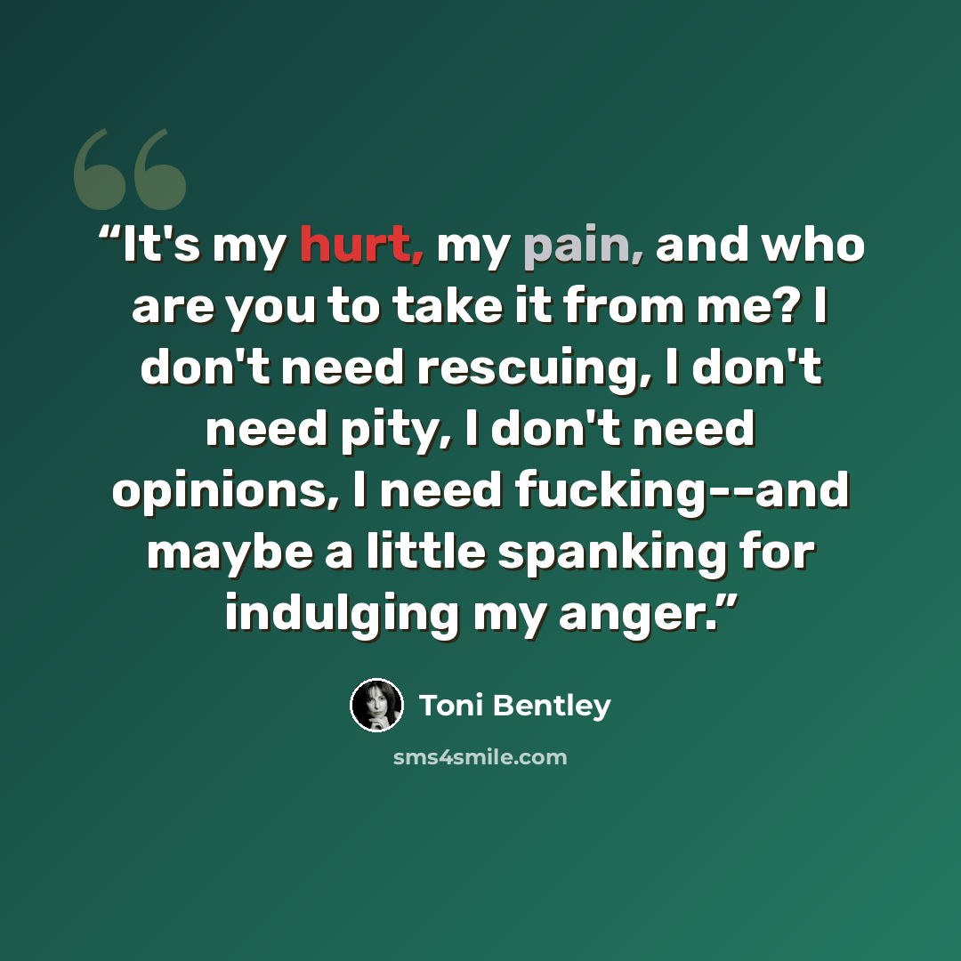“It's my hurt, my pain, and who are you to take it from me? I don't need rescuing, I don't need pity, I don't need opinions, I need fucking--and maybe a little spanking for indulging my anger.” quote by Toni Bentley