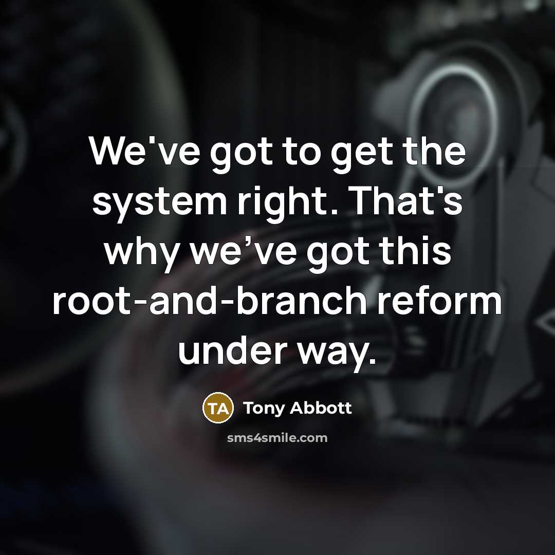 “We've got to get the system right. That's why we've got this root-and-branch reform under way.” quote by Tony Abbott